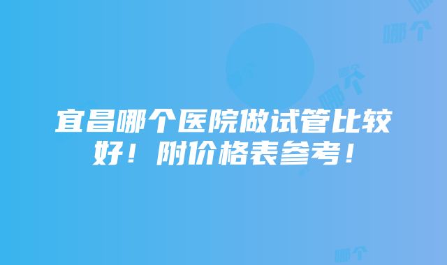 宜昌哪个医院做试管比较好！附价格表参考！