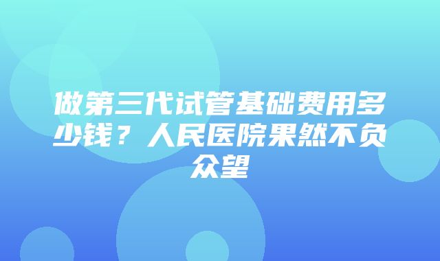 做第三代试管基础费用多少钱？人民医院果然不负众望