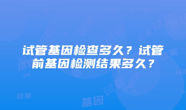 试管基因检查多久？试管前基因检测结果多久？