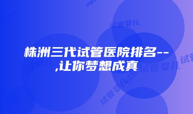 株洲三代试管医院排名--,让你梦想成真