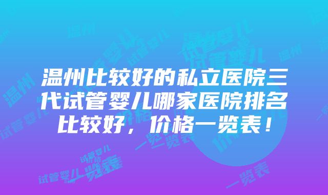 温州比较好的私立医院三代试管婴儿哪家医院排名比较好，价格一览表！