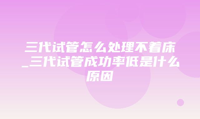 三代试管怎么处理不着床_三代试管成功率低是什么原因