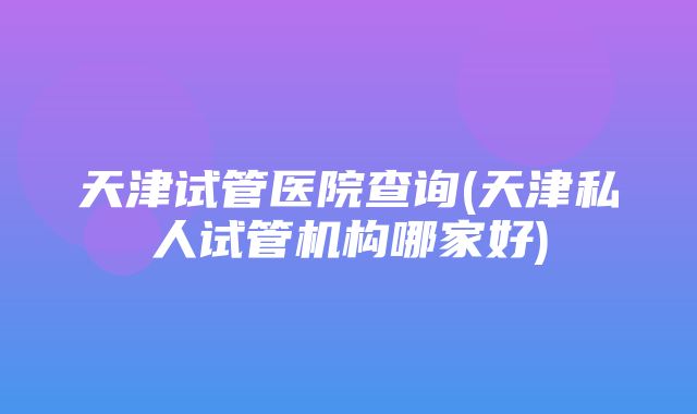 天津试管医院查询(天津私人试管机构哪家好)