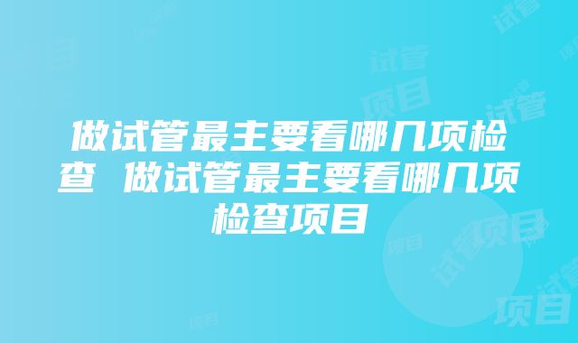 做试管最主要看哪几项检查 做试管最主要看哪几项检查项目