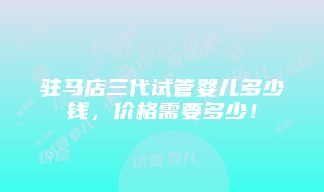 驻马店三代试管婴儿多少钱，价格需要多少！