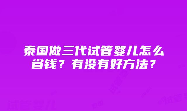 泰国做三代试管婴儿怎么省钱？有没有好方法？