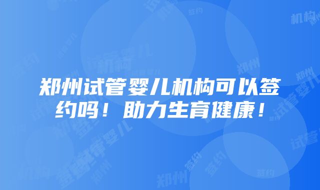 郑州试管婴儿机构可以签约吗！助力生育健康！