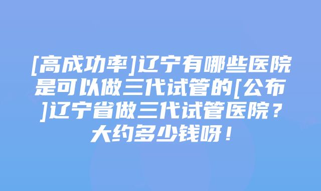 [高成功率]辽宁有哪些医院是可以做三代试管的[公布]辽宁省做三代试管医院？大约多少钱呀！