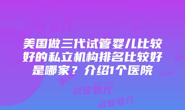 美国做三代试管婴儿比较好的私立机构排名比较好是哪家？介绍1个医院