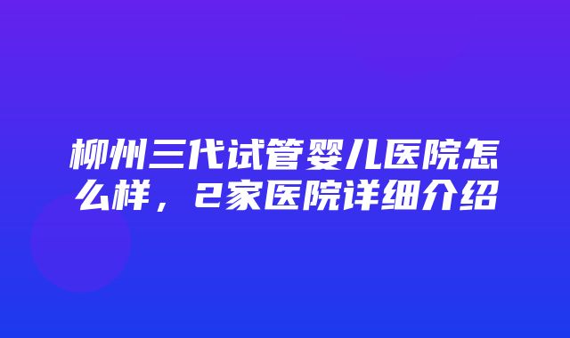 柳州三代试管婴儿医院怎么样，2家医院详细介绍