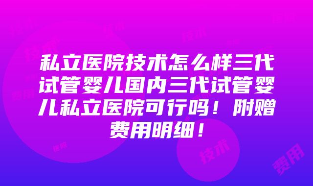 私立医院技术怎么样三代试管婴儿国内三代试管婴儿私立医院可行吗！附赠费用明细！