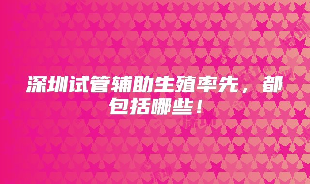 深圳试管辅助生殖率先，都包括哪些！