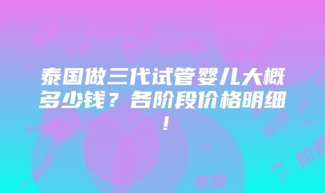 泰国做三代试管婴儿大概多少钱？各阶段价格明细！