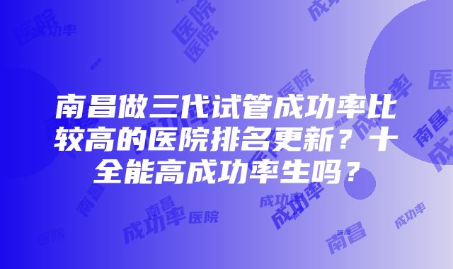 南昌做三代试管成功率比较高的医院排名更新？十全能高成功率生吗？