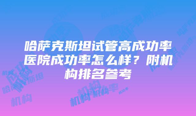 哈萨克斯坦试管高成功率医院成功率怎么样？附机构排名参考