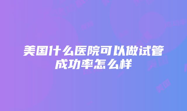 美国什么医院可以做试管成功率怎么样