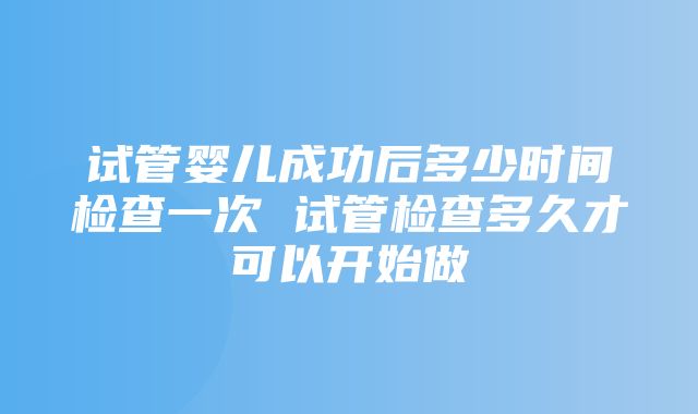 试管婴儿成功后多少时间检查一次 试管检查多久才可以开始做