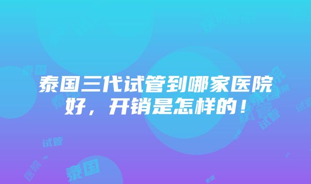 泰国三代试管到哪家医院好，开销是怎样的！