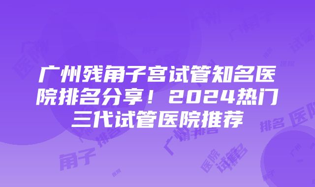 广州残角子宫试管知名医院排名分享！2024热门三代试管医院推荐