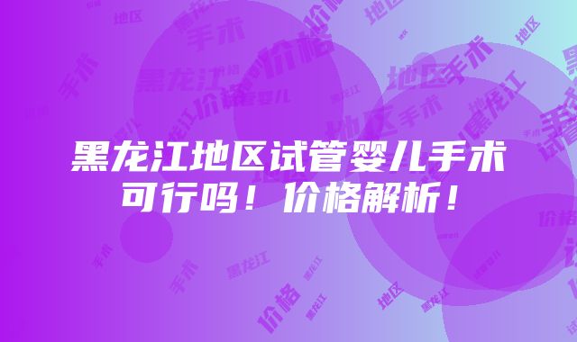 黑龙江地区试管婴儿手术可行吗！价格解析！