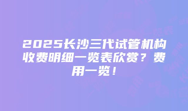 2025长沙三代试管机构收费明细一览表欣赏？费用一览！