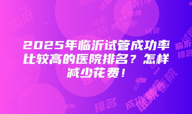 2025年临沂试管成功率比较高的医院排名？怎样减少花费！