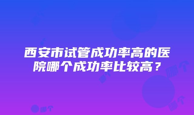 西安市试管成功率高的医院哪个成功率比较高？