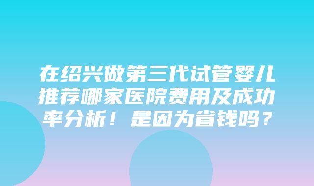 在绍兴做第三代试管婴儿推荐哪家医院费用及成功率分析！是因为省钱吗？