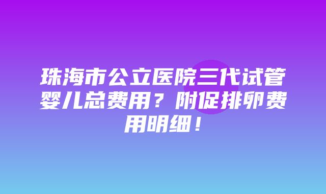 珠海市公立医院三代试管婴儿总费用？附促排卵费用明细！