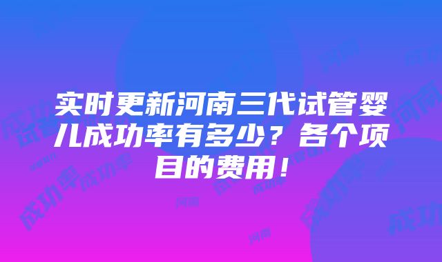 实时更新河南三代试管婴儿成功率有多少？各个项目的费用！