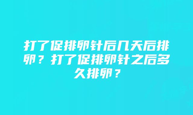 打了促排卵针后几天后排卵？打了促排卵针之后多久排卵？