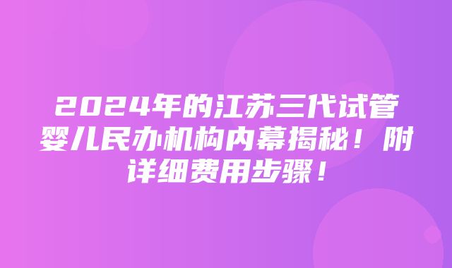 2024年的江苏三代试管婴儿民办机构内幕揭秘！附详细费用步骤！