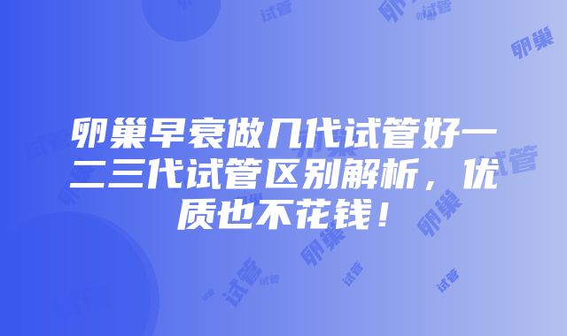 卵巢早衰做几代试管好一二三代试管区别解析，优质也不花钱！