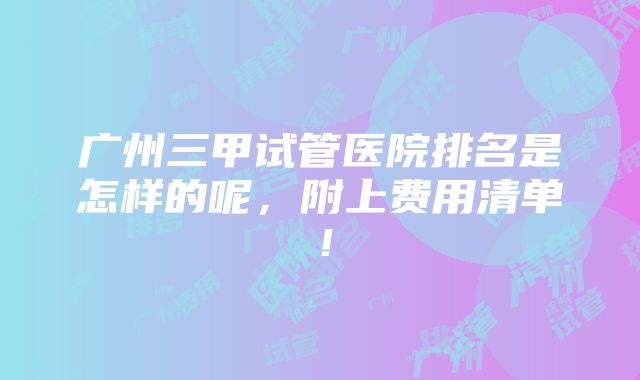 广州三甲试管医院排名是怎样的呢，附上费用清单！