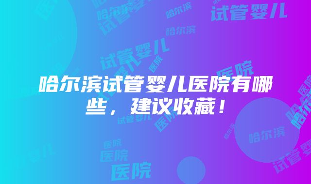 哈尔滨试管婴儿医院有哪些，建议收藏！