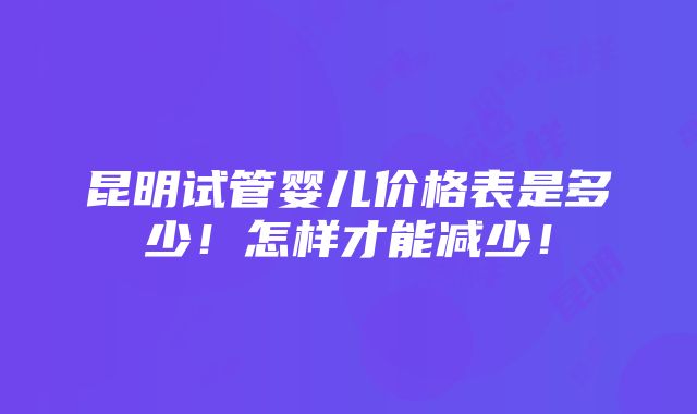 昆明试管婴儿价格表是多少！怎样才能减少！