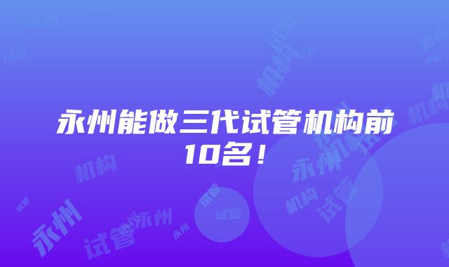 永州能做三代试管机构前10名！