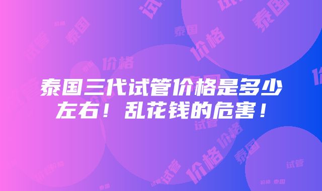 泰国三代试管价格是多少左右！乱花钱的危害！