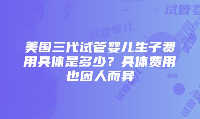 美国三代试管婴儿生子费用具体是多少？具体费用也因人而异