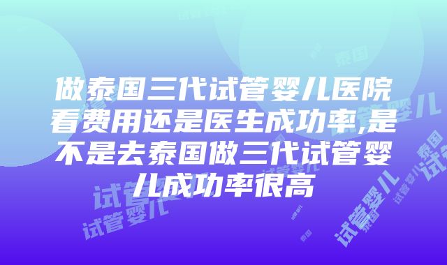 做泰国三代试管婴儿医院看费用还是医生成功率,是不是去泰国做三代试管婴儿成功率很高