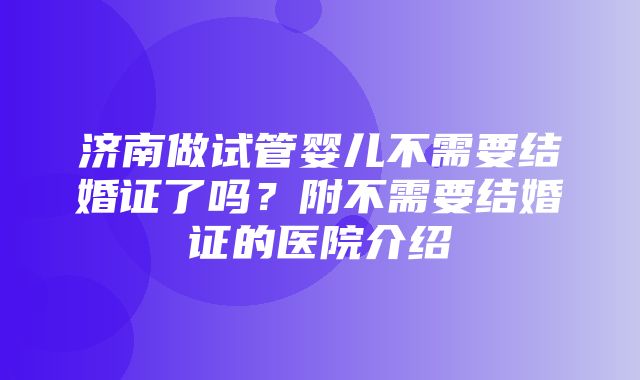 济南做试管婴儿不需要结婚证了吗？附不需要结婚证的医院介绍