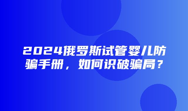 2024俄罗斯试管婴儿防骗手册，如何识破骗局？