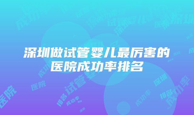 深圳做试管婴儿最厉害的医院成功率排名