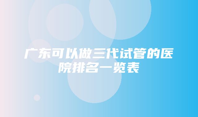 广东可以做三代试管的医院排名一览表