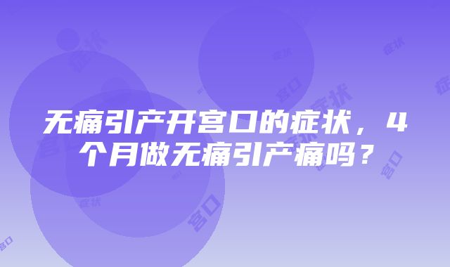 无痛引产开宫口的症状，4个月做无痛引产痛吗？