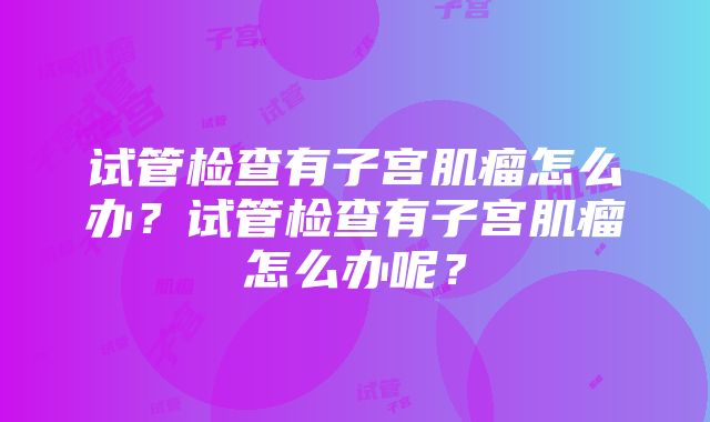 试管检查有子宫肌瘤怎么办？试管检查有子宫肌瘤怎么办呢？