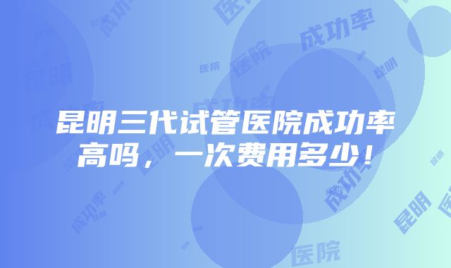 昆明三代试管医院成功率高吗，一次费用多少！