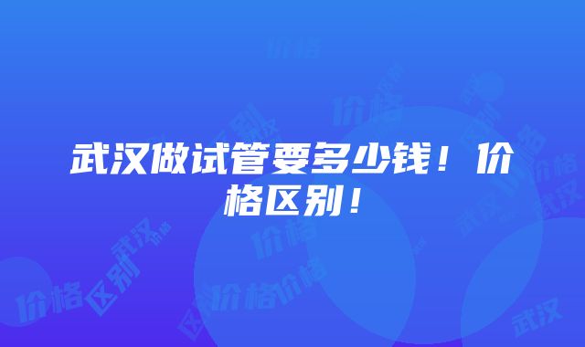 武汉做试管要多少钱！价格区别！