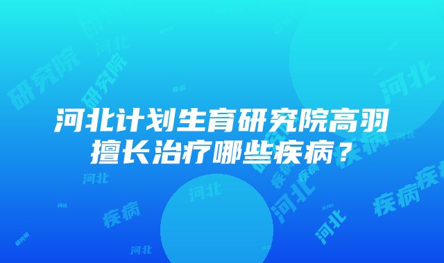 河北计划生育研究院高羽擅长治疗哪些疾病？