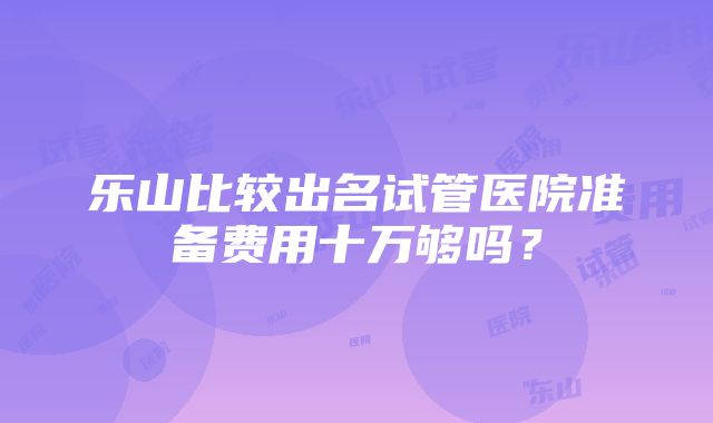 乐山比较出名试管医院准备费用十万够吗？